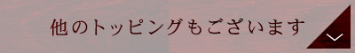 他のトッピングもございます